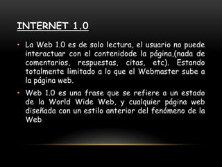 Internet 1.0La Web 1.0 es de solo lectura, el usuario no puede interactuar con el contenidode la página,(nada de comentarios, respuestas, citas, etc). Estando totalmente limitado a lo que el Webmaster sube a la página web.Web 1.0 es una frase que se refiere a un estado de la World Wide Web, y cualquier página web diseñada con un estilo anterior del fenómeno de la Web