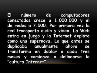 El número de computadores conectados crece a 1.000.000 y el de redes a 7.500. Por primera vez la red transporta audio y vídeo. La Web entra en juego y la Internet explota como una supernova. Lo que antes se duplicaba anualmente ahora se transforma en doblar a cada tres meses y comienza a delinearse la “cultura Internet”.