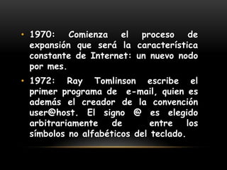 Año 1968 : En la Universidad de California en Los Angeles, UCLA, la computadora ILLIAC IV, la más grande del mundo en ese momento, es conectada a ARPANET y de ese modo los científicos conectados en forma remota pueden consultar las bases de datos ubicadas en esa computadora central.1970: Comienza el proceso de expansión que será la característica constante de Internet: un nuevo nodo por mes. 1972: RayTomlinson escribe el primer programa de  e-mail, quien es además el creador de la convención  user@host. El signo @ es elegido arbitrariamente de  entre los símbolos no alfabéticos del teclado.