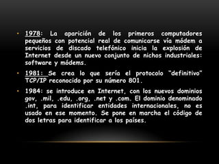 1978: La aparición de los primeros computadores pequeños con potencial real de comunicarse vía módem a servicios de discado telefónico inicia la explosión de Internet desde un nuevo conjunto de nichos industriales: software y módems.1981: Se crea lo que sería el protocolo “definitivo” TCP/IP reconocido por su número 801.1984: se introduce en Internet, con los nuevos dominios gov, .mil, .edu, .org, .net y .com. El dominio denominado .int, para identificar entidades internacionales, no es usado en ese momento. Se pone en marcha el código de dos letras para identificar a los países. 