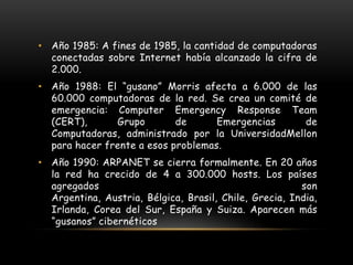 Año 1985: A fines de 1985, la cantidad de computadoras conectadas sobre Internet había alcanzado la cifra de 2.000. Año 1988: El “gusano” Morris afecta a 6.000 de las 60.000 computadoras de la red. Se crea un comité de emergencia: ComputerEmergency Response Team (CERT), Grupo de Emergencias de Computadoras, administrado por la UniversidadMellonpara hacer frente a esos problemas.Año 1990: ARPANET se cierra formalmente. En 20 años la red ha crecido de 4 a 300.000 hosts. Los países agregados son Argentina, Austria, Bélgica, Brasil, Chile, Grecia, India, Irlanda, Corea del Sur, España y Suiza. Aparecen más “gusanos” cibernéticos