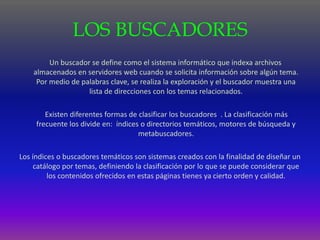 LOS BUSCADORES
         Un buscador se define como el sistema informático que indexa archivos
    almacenados en servidores web cuando se solicita información sobre algún tema.
     Por medio de palabras clave, se realiza la exploración y el buscador muestra una
                    lista de direcciones con los temas relacionados.

        Existen diferentes formas de clasificar los buscadores . La clasificación más
     frecuente los divide en: índices o directorios temáticos, motores de búsqueda y
                                     metabuscadores.

Los índices o buscadores temáticos son sistemas creados con la finalidad de diseñar un
     catálogo por temas, definiendo la clasificación por lo que se puede considerar que
         los contenidos ofrecidos en estas páginas tienes ya cierto orden y calidad.
 