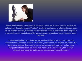 Motor de búsqueda, este tipo de buscadores son los de uso más común, basados en
aplicaciones llamadas spiders ("arañas") o robots, que buscan la información con base
en las palabras escritas, haciendo una recopilación sobre el contenido de las páginas y
mostrando como resultado aquéllas que contengan la palabra o frase en alguna parte
                                       del texto.

   Los Metabuscadores son sistemas que localizan información en los motores de
búsqueda más utilizados, realizan un análisis y seleccionan sus propios resultados. No
   tienen una base de datos, por lo que no almacenan páginas web y realizan una
    búsqueda automática en las bases de datos de otros buscadores, tomando un
         determinado rango de registros con los resultados más relevantes.
 