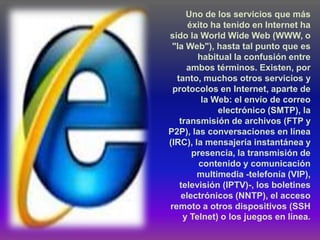 Uno de los servicios que más
      éxito ha tenido en Internet ha
sido la World Wide Web (WWW, o
 "la Web"), hasta tal punto que es
        habitual la confusión entre
     ambos términos. Existen, por
  tanto, muchos otros servicios y
 protocolos en Internet, aparte de
         la Web: el envío de correo
             electrónico (SMTP), la
   transmisión de archivos (FTP y
P2P), las conversaciones en línea
(IRC), la mensajería instantánea y
       presencia, la transmisión de
         contenido y comunicación
        multimedia -telefonía (VIP),
   televisión (IPTV)-, los boletines
    electrónicos (NNTP), el acceso
remoto a otros dispositivos (SSH
    y Telnet) o los juegos en línea.
 