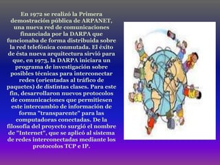 En 1972 se realizó la Primera
  demostración pública de ARPANET,
    una nueva red de comunicaciones
       financiada por la DARPA que
funcionaba de forma distribuida sobre
  la red telefónica conmutada. El éxito
 de ésta nueva arquitectura sirvió para
   que, en 1973, la DARPA iniciara un
    programa de investigación sobre
  posibles técnicas para interconectar
      redes (orientadas al tráfico de
paquetes) de distintas clases. Para este
 fin, desarrollaron nuevos protocolos
   de comunicaciones que permitiesen
   este intercambio de información de
      forma "transparente" para las
     computadoras conectadas. De la
filosofía del proyecto surgió el nombre
 de "Internet", que se aplicó al sistema
de redes interconectadas mediante los
           protocolos TCP e IP.
 