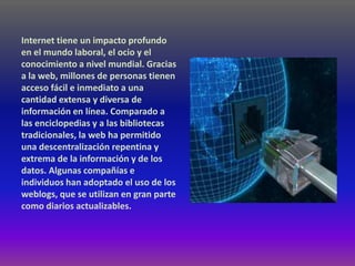 Internet tiene un impacto profundo
en el mundo laboral, el ocio y el
conocimiento a nivel mundial. Gracias
a la web, millones de personas tienen
acceso fácil e inmediato a una
cantidad extensa y diversa de
información en línea. Comparado a
las enciclopedias y a las bibliotecas
tradicionales, la web ha permitido
una descentralización repentina y
extrema de la información y de los
datos. Algunas compañías e
individuos han adoptado el uso de los
weblogs, que se utilizan en gran parte
como diarios actualizables.
 