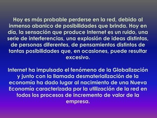 Hoy es más probable perderse en la red, debido al
 inmenso abanico de posibilidades que brinda. Hoy en
día, la sensación que produce Internet es un ruido, una
serie de interferencias, una explosión de ideas distintas,
  de personas diferentes, de pensamientos distintos de
 tantas posibilidades que, en ocasiones, puede resultar
                         excesivo.

Internet ha impulsado el fenómeno de la Globalización
    y junto con la llamada desmaterialización de la
 economía ha dado lugar al nacimiento de una Nueva
 Economía caracterizada por la utilización de la red en
    todos los procesos de incremento de valor de la
                        empresa.
 