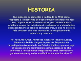 Sus orígenes se remontan a la década de 1960 como
respuesta a la necesidad de buscar mejores maneras de usar
   los computadores de ese entonces, pero enfrentados al
problema de que los principales investigadores y laboratorios
deseaban tener sus propios computadores, lo que no sólo era
    más costoso, sino que provocaba una duplicación de
                   esfuerzos y recursos.

   Así nace ARPANET (Advanced Research Projects Agency
      Network o Red de la Agencia para los Proyectos de
Investigación Avanzada de los Estados Unidos), que nos legó
    el trazado de una red inicial de comunicaciones de alta
  velocidad a la cual fueron integrándose otras instituciones
  gubernamentales y redes académicas durante los años 70.
 