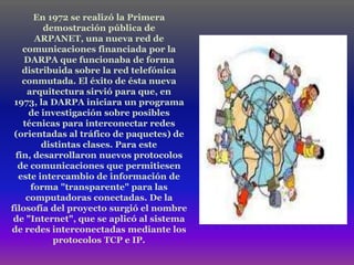 En 1972 se realizó la Primera
        demostración pública de
      ARPANET, una nueva red de
   comunicaciones financiada por la
    DARPA que funcionaba de forma
   distribuida sobre la red telefónica
   conmutada. El éxito de ésta nueva
    arquitectura sirvió para que, en
 1973, la DARPA iniciara un programa
     de investigación sobre posibles
   técnicas para interconectar redes
 (orientadas al tráfico de paquetes) de
        distintas clases. Para este
 fin, desarrollaron nuevos protocolos
  de comunicaciones que permitiesen
  este intercambio de información de
     forma "transparente" para las
    computadoras conectadas. De la
filosofía del proyecto surgió el nombre
 de "Internet", que se aplicó al sistema
de redes interconectadas mediante los
           protocolos TCP e IP.
 