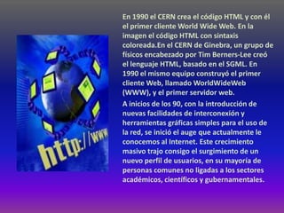 En 1990 el CERN crea el código HTML y con él
el primer cliente World Wide Web. En la
imagen el código HTML con sintaxis
coloreada.En el CERN de Ginebra, un grupo de
físicos encabezado por Tim Berners-Lee creó
el lenguaje HTML, basado en el SGML. En
1990 el mismo equipo construyó el primer
cliente Web, llamado WorldWideWeb
(WWW), y el primer servidor web.
A inicios de los 90, con la introducción de
nuevas facilidades de interconexión y
herramientas gráficas simples para el uso de
la red, se inició el auge que actualmente le
conocemos al Internet. Este crecimiento
masivo trajo consigo el surgimiento de un
nuevo perfil de usuarios, en su mayoría de
personas comunes no ligadas a los sectores
académicos, científicos y gubernamentales.
 