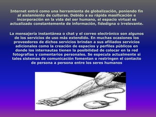 Internet entró como una herramienta de globalización, poniendo fin
    al aislamiento de culturas. Debido a su rápida masificación e
   incorporación en la vida del ser humano, el espacio virtual es
actualizado constantemente de información, fidedigna o irrelevante.

La mensajería instantánea o chat y el correo electrónico son algunos
  de los servicios de uso más extendido. En muchas ocasiones los
  proveedores de dichos servicios brindan a sus afiliados servicios
   adicionales como la creación de espacios y perfiles públicos en
   donde los internautas tienen la posibilidad de colocar en la red
 fotografías y comentarios personales. Se especula actualmente si
 tales sistemas de comunicación fomentan o restringen el contacto
            de persona a persona entre los seres humanos
 