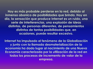 Hoy es más probable perderse en la red, debido al
inmenso abanico de posibilidades que brinda. Hoy en
día, la sensación que produce Internet es un ruido, una
     serie de interferencias, una explosión de ideas
  distintas, de personas diferentes, de pensamientos
         distintos de tantas posibilidades que, en
           ocasiones, puede resultar excesivo.

Internet ha impulsado el fenómeno de la Globalización
    y junto con la llamada desmaterialización de la
 economía ha dado lugar al nacimiento de una Nueva
 Economía caracterizada por la utilización de la red en
    todos los procesos de incremento de valor de la
                        empresa.
 