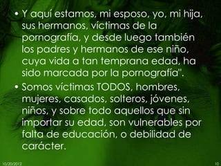 • Y aquí estamos, mi esposo, yo, mi hija,
       sus hermanos, víctimas de la
       pornografía, y desde luego también
       los padres y hermanos de ese niño,
       cuya vida a tan temprana edad, ha
       sido marcada por la pornografía".
     • Somos víctimas TODOS, hombres,
       mujeres, casados, solteros, jóvenes,
       niños, y sobre todo aquellos que sin
       importar su edad, son vulnerables por
       falta de educación, o debilidad de
       carácter.
10/20/2012                                       10
 