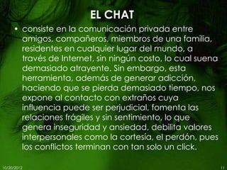 EL CHAT
     • consiste en la comunicación privada entre
       amigos, compañeros, miembros de una familia,
       residentes en cualquier lugar del mundo, a
       través de Internet, sin ningún costo, lo cual suena
       demasiado atrayente. Sin embargo, esta
       herramienta, además de generar adicción,
       haciendo que se pierda demasiado tiempo, nos
       expone al contacto con extraños cuya
       influencia puede ser perjudicial, fomenta las
       relaciones frágiles y sin sentimiento, lo que
       genera inseguridad y ansiedad, debilita valores
       interpersonales como la cortesía, el perdón, pues
       los conflictos terminan con tan solo un click.

10/20/2012                                                   11
 