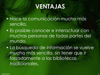 VENTAJAS
     • Hace la comunicación mucho más
       sencilla.
     • Es posible conocer e interactuar con
       muchas personas de todas partes del
       mundo.
     • La búsqueda de información se vuelve
       mucho más sencilla, sin tener que ir
       forzadamente a las bibliotecas
       tradicionales.

10/20/2012                                    3
 