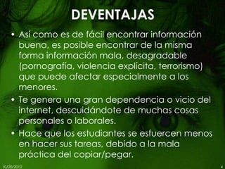 DEVENTAJAS
    • Así como es de fácil encontrar información
      buena, es posible encontrar de la misma
      forma información mala, desagradable
      (pornografía, violencia explícita, terrorismo)
      que puede afectar especialmente a los
      menores.
    • Te genera una gran dependencia o vicio del
      internet, descuidándote de muchas cosas
      personales o laborales.
    • Hace que los estudiantes se esfuercen menos
      en hacer sus tareas, debido a la mala
      práctica del copiar/pegar.
10/20/2012                                             4
 