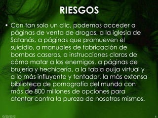 RIESGOS
  • Con tan solo un clic, podemos acceder a
    páginas de venta de drogas, a la iglesia de
    Satanás, a páginas que promueven el
    suicidio, a manuales de fabricación de
    bombas caseras, a instrucciones claras de
    cómo matar a los enemigos, a páginas de
    brujería y hechicería, a la tabla ouija virtual y
    a lo más influyente y tentador, la más extensa
    biblioteca de pornografía del mundo con
    más de 800 millones de opciones para
    atentar contra la pureza de nosotros mismos.

10/20/2012                                              6
 
