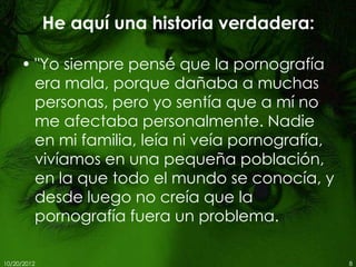 He aquí una historia verdadera:

     • "Yo siempre pensé que la pornografía
       era mala, porque dañaba a muchas
       personas, pero yo sentía que a mí no
       me afectaba personalmente. Nadie
       en mi familia, leía ni veía pornografía,
       vivíamos en una pequeña población,
       en la que todo el mundo se conocía, y
       desde luego no creía que la
       pornografía fuera un problema.

10/20/2012                                        8
 