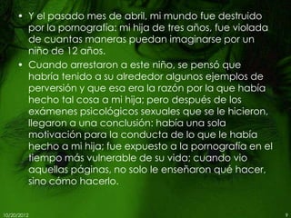 • Y el pasado mes de abril, mi mundo fue destruido
       por la pornografía: mi hija de tres años, fue violada
       de cuantas maneras puedan imaginarse por un
       niño de 12 años.
     • Cuando arrestaron a este niño, se pensó que
       habría tenido a su alrededor algunos ejemplos de
       perversión y que esa era la razón por la que había
       hecho tal cosa a mi hija; pero después de los
       exámenes psicológicos sexuales que se le hicieron,
       llegaron a una conclusión: había una sola
       motivación para la conducta de lo que le había
       hecho a mi hija; fue expuesto a la pornografía en el
       tiempo más vulnerable de su vida; cuando vio
       aquellas páginas, no solo le enseñaron qué hacer,
       sino cómo hacerlo.


10/20/2012                                                     9
 