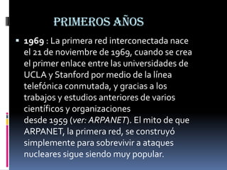 PRIMEROS AÑOS
 1969 : La primera red interconectada nace
el 21 de noviembre de 1969, cuando se crea
el primer enlace entre las universidades de
UCLA y Stanford por medio de la línea
telefónica conmutada, y gracias a los
trabajos y estudios anteriores de varios
científicos y organizaciones
desde 1959 (ver: ARPANET). El mito de que
ARPANET, la primera red, se construyó
simplemente para sobrevivir a ataques
nucleares sigue siendo muy popular.
 