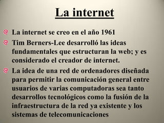 La internet
La internet se creo en el año 1961
Tim Berners-Lee desarrolló las ideas
fundamentales que estructuran la web; y es
considerado el creador de internet.
La idea de una red de ordenadores diseñada
para permitir la comunicación general entre
usuarios de varias computadoras sea tanto
desarrollos tecnológicos como la fusión de la
infraestructura de la red ya existente y los
sistemas de telecomunicaciones
 