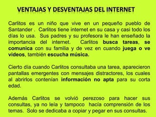 Carlitos es un niño que vive en un pequeño pueblo de 
Santander . Carlitos tiene internet en su casa y casi todo los 
días lo usa. Sus padres y su profesora le han enseñado la 
importancia del internet. Carlitos busca tareas, se 
comunica con su familia y de vez en cuando juega o ve 
videos, también escucha música. 
Cierto día cuando Carlitos consultaba una tarea, aparecieron 
pantallas emergentes con mensajes distractores, los cuales 
al abrirlos contenían información no apta para su corta 
edad. 
Además Carlitos se volvió perezoso para hacer sus 
consultas, ya no leía y tampoco hacía comprensión de los 
temas. Solo se dedicaba a copiar y pegar en sus consultas. 
 