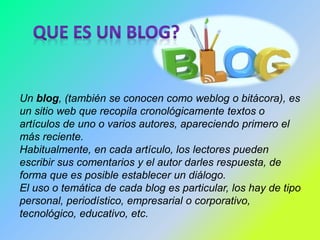 Un blog, (también se conocen como weblog o bitácora), es 
un sitio web que recopila cronológicamente textos o 
artículos de uno o varios autores, apareciendo primero el 
más reciente. 
Habitualmente, en cada artículo, los lectores pueden 
escribir sus comentarios y el autor darles respuesta, de 
forma que es posible establecer un diálogo. 
El uso o temática de cada blog es particular, los hay de tipo 
personal, periodístico, empresarial o corporativo, 
tecnológico, educativo, etc. 
 