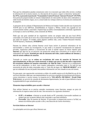 Para que los ordenadores puedan comunicarse entre sí es necesario que todos ellos envíen y reciban
la información de la misma manera. La descripción de los pasos a seguir se denomina “protocolo”.
En 1974, se presentó el protocolo “Transmisión Control Protocol / Internet Protocol” (TCP/IP).
Este protocolo proporcionaba un sistema independiente de intercambio de datos entre ordenadores y
redes locales de distinto origen, eso sí, conservando las ventajas relativas a la técnica de conmutación
de paquetes.
A principios de los ochenta el Departamento de Defensa de Estados Unidos decidió usar el protocolo
TCP/IP para la red ARPAnet, desdoblándola en Arpanet y Milnet, siendo esta segunda de uso
exclusivamente militar, conectada a Arpanet bajo un tráfico extremadamente controlado. Igualmente
en Europa se creó la red Minet, como extensión de Milnet.
Dado que una gran cantidad de las organismos tenían sus propias redes de area local (RAL)
conectadas a los nodos de la red se fue evolucionando hacia una red llamada ARPA Internet formada
por miles de equipos. El nombre sufrió algunos cambios más, como: Federal Research Internet,
TCP/IP Internet y finalmente, INTERNET.
Durante los últimos años ochenta Internet creció hasta incluir el potencial informático de las
universidades y centros de investigación, lo que unido a la posterior incorporación de empresas
privadas, organismos públicos y asociaciones de todo el mundo supuso un fuerte impulso para
Internet que dejó de ser un proyecto con protección estatal para convertirse en la mayor red de
ordenadores del mundo, formada por más de cincuenta mil redes, cuatro millones de sistemas y
más de setenta millones de usuarios.
Teniendo en cuenta que se estima un crecimiento del censo de usuarios de Internet de
aproximadamente un diez por ciento mensual, se deduce que para el año dos mil se superarían
los trescientos millones de usuarios conectados a la ‘Red de redes’. Internet no es simplemente
una red de ordenadores, es decir, unos cuantos ordenadores conectados entre sí. Se trata de una
asociación de miles de redes conectadas entre sí. Todo ello da lugar a la “RED DE REDES”, en la
que un ordenador de una red puede intercambiar información con otro situado en una red remota.
En gran parte, este espectacular crecimiento se debe a la notable mejora en la facilidad de uso de los
servicios ofrecidos, dado que, aun manteniéndose los servicios originales de transferencia de ficheros,
correo electrónico o acceso remoto, la irrupción de la ‘TELARAÑA MUNDIAL’, World Wide
Web (www), un servicio de consulta de documentos hipertextuales, ha sido el paso definitivo hacia
la popularidad de la que actualmente goza.
Elementos imprescindibles para acceder a Internet
Para utilizar Internet no es preciso entender exactamente como funciona, aunque un poco de
información al respecto nunca está de más. Son necesarios los siguientes elementos:
 El PC y el módem: a Internet se accede desde un PC conectado al proveedor mediante un
módem que por su puesto deberá estar conectado a una línea telefónica.
 Proveedor: abre las puertas de Internet. El proveedor te proporciona acceso a la Red, un
número de teléfono para acceder a ella y una dirección de correo electrónico.
Servicios básicos en Internet
Los principales servicios que ofrece Internet son:
 