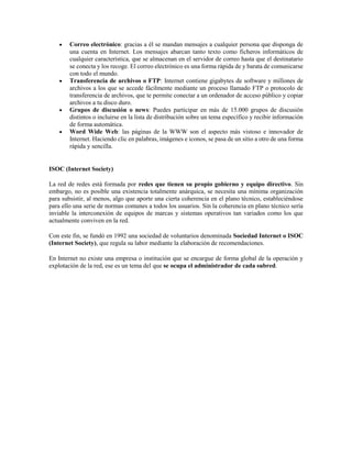  Correo electrónico: gracias a él se mandan mensajes a cualquier persona que disponga de
una cuenta en Internet. Los mensajes abarcan tanto texto como ficheros informáticos de
cualquier característica, que se almacenan en el servidor de correo hasta que el destinatario
se conecta y los recoge. El correo electrónico es una forma rápida de y barata de comunicarse
con todo el mundo.
 Transferencia de archivos o FTP: Internet contiene gigabytes de software y millones de
archivos a los que se accede fácilmente mediante un proceso llamado FTP o protocolo de
transferencia de archivos, que te permite conectar a un ordenador de acceso público y copiar
archivos a tu disco duro.
 Grupos de discusión o news: Puedes participar en más de 15.000 grupos de discusión
distintos o incluirse en la lista de distribución sobre un tema específico y recibir información
de forma automática.
 Word Wide Web: las páginas de la WWW son el aspecto más vistoso e innovador de
Internet. Haciendo clic en palabras, imágenes e iconos, se pasa de un sitio a otro de una forma
rápida y sencilla.
ISOC (Internet Society)
La red de redes está formada por redes que tienen su propio gobierno y equipo directivo. Sin
embargo, no es posible una existencia totalmente anárquica, se necesita una mínima organización
para subsistir, al menos, algo que aporte una cierta coherencia en el plano técnico, estableciéndose
para ello una serie de normas comunes a todos los usuarios. Sin la coherencia en plano técnico sería
inviable la interconexión de equipos de marcas y sistemas operativos tan variados como los que
actualmente conviven en la red.
Con este fin, se fundó en 1992 una sociedad de voluntarios denominada Sociedad Internet o ISOC
(Internet Society), que regula su labor mediante la elaboración de recomendaciones.
En Internet no existe una empresa o institución que se encargue de forma global de la operación y
explotación de la red, ese es un tema del que se ocupa el administrador de cada subred.
 