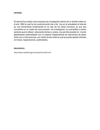 CRITERIO:
El internet fue creado como proyecto de investigación dentro de un ámbito militar en
el año 1960 la cual ha ido evolucionando dia a dia hoy en la actualidad el internet
es una herramienta fundamental en la vida de los seres humanos ya que sea
convertido en un medio de comunicación, de investigación, la cual facilita a ciertos
sectores que lo utilizan, reduciendo tiempo y costos, nos permite acceder en mundo
globalizados sistematizado con un sistema independiente de intercambio de datos
entre una o más personas por medio de las redes la cual se puede realizar trámites
en líneas, negociaciones, publicidades.
BIBLIOGRAFIA
http://www.nodo50.org/manuales/internet/1.htm
 
