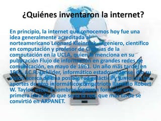 ¿Quiénes inventaron la internet?
En principio, la internet que conocemos hoy fue una
idea generalmente acreditada al
norteamericano Leonard Kleinrock, ingeniero, científico
en computación y profesor de Ciencias de la
computación en la UCLA, quien la menciona en su
publicación Flujo de información en grandes redes de
comunicación, en mayo de 1961. Un año más tarde, en
1962, J.C.R. Licklider, informático estadounidense, dio su
visión acerca de una posible red galáctica y junto con los
aportes de otro informático compatriota llamado Robert
W. Taylor, estos 3 nombres lograron formular una
primera idea de lo que sería la red, que más tarde se
convirtió en ARPANET.
 