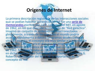 Orígenes de Internet
La primera descripción registrada de las interacciones sociales
que se podían habilitar a través de la red fue una serie de
memorandos escritos por J.C.R. Licklider, del MIT, en agosto
de 1962, en los que describe su concepto de “Red galáctica”.
Imaginó un conjunto de ordenadores interconectados
globalmente, a través de los que todo el mundo podría
acceder rápidamente a datos y programas desde cualquier
sitio. En espíritu, el concepto era muy similar a la Internet de
hoy en día. Licklider era el director del programa de
investigación informática de DARPA,
4
que comenzó en octubre
de 1962. Mientras estaba en DARPA convenció a sus sucesores
en dicha agencia (Ivan Sutherland, Bob Taylor y Lawrence G.
Roberts, investigador del MIT), de la importancia de su
concepto de red.
 
