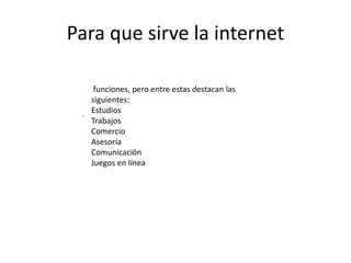 Para que sirve la internet
funciones, pero entre estas destacan las
siguientes:
Estudios
Trabajos
Comercio
Asesoría
Comunicación
Juegos en línea
.
 