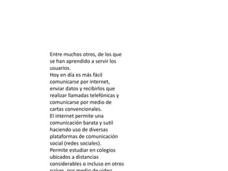 Entre muchos otros, de los que
se han aprendido a servir los
usuarios.
Hoy en día es más fácil
comunicarse por internet,
enviar datos y recibirlos que
realizar llamadas telefónicas y
comunicarse por medio de
cartas convencionales.
El internet permite una
comunicación barata y sutil
haciendo uso de diversas
plataformas de comunicación
social (redes sociales).
Permite estudiar en colegios
ubicados a distancias
considerables o incluso en otros
 