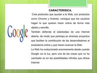 CARACTERISICA.
Crea productos que ayudan a la Web, con productos
como Chrome y Android, consigue que los usuarios
hagan lo que quieren hacer online de forma más
rápida y sencilla.
También defiende el estereotipo de una Internet
abierta, de modo que participa en diversos proyectos
que facilitan la contribución de los desarrolladores al
ecosistema online y que hacen avanzar la Web.
La Web ha evolucionado enormemente desde cuando
Google vio la luz, pero una de las cosas que no ha
cambiado es en las posibilidades infinitas que ofrece
Internet
 