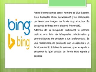 Antes lo conocíamos con el nombre de Live Search.
Es el buscador oficial de Microsoft y se caracteriza
por tener una imagen de fondo muy atractiva. Su
búsqueda se basa en el sistema Powerset2.
Además de la búsqueda tradicional te permite
realizar una lista de búsquedas relacionadas y
personalizarlas de acuerdo a tus preferencias. Es
una herramienta de búsqueda con un aspecto y un
funcionamiento totalmente nuevos, que te ayuda a
encontrar lo que buscas de forma más rápida y
sencilla
 