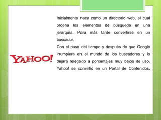 Inicialmente nace como un directorio web, el cual
ordena los elementos de búsqueda en una
jerarquía. Para más tarde convertirse en un
buscador.
Con el paso del tiempo y después de que Google
irrumpiera en el mundo de los buscadores y lo
dejara relegado a porcentajes muy bajos de uso,
Yahoo! se convirtió en un Portal de Contenidos.
 