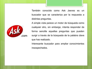 También conocido como Ask Jeeves es un
buscador que se caracteriza por la respuesta a
distintas preguntas.
A simple vista parece un motor de búsqueda como
cualquier otro, sin embargo, intenta responder de
forma sencilla aquellas preguntas que pueden
surgir a través de la búsqueda de la palabra clave
que has realizado.
Interesante buscador para ampliar conocimientos
insospechados.
 