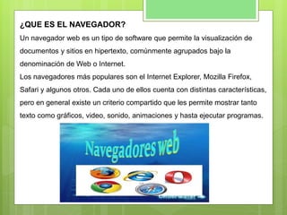 ¿QUE ES EL NAVEGADOR?
Un navegador web es un tipo de software que permite la visualización de
documentos y sitios en hipertexto, comúnmente agrupados bajo la
denominación de Web o Internet.
Los navegadores más populares son el Internet Explorer, Mozilla Firefox,
Safari y algunos otros. Cada uno de ellos cuenta con distintas características,
pero en general existe un criterio compartido que les permite mostrar tanto
texto como gráficos, video, sonido, animaciones y hasta ejecutar programas.
 