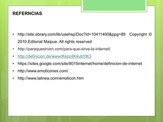 REFERNCIAS.
• http://site.ebrary.com/lib/uaehsp/Doc?id=10411400&ppg=89 Copyright ©
2010.Editorial Maipue. All rights reserved
• http://paraquesirven.com/para-que-sirve-la-internet/
• http://definicion.de/www/#ixzz4K4ubYlK3
• https://sites.google.com/site/8015internet/home/definicion-de-internet
• http://www.emoticones.com/
• http://www.lalinea.com/emoticon.htm
 