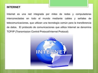 INTERNET
Internet es una red integrada por miles de redes y computadoras
interconectadas en todo el mundo mediante cables y señales de
telecomunicaciones, que utilizan una tecnología común para la transferencia
de datos. El protocolo de comunicaciones que utiliza Internet se denomina
TCP/IP (Transmission Control Protocol/Internet Protocol)
 