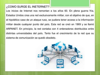 ¿COMO SURGE EL INETERNET?
Los inicios de Internet nos remontan a los años 60. En plena guerra fría,
Estados Unidos crea una red exclusivamente militar, con el objetivo de que, en
el hipotético caso de un ataque ruso, se pudiera tener acceso a la información
militar desde cualquier punto del país. Esta red se creó en 1969 y se llamó
ARPANET. En principio, la red contaba con 4 ordenadores distribuidos entre
distintas universidades del país. Tanto fue el crecimiento de la red que su
sistema de comunicación se quedó obsoleto.
 