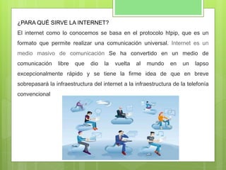 ¿PARA QUÉ SIRVE LA INTERNET?
El internet como lo conocemos se basa en el protocolo htpip, que es un
formato que permite realizar una comunicación universal. Internet es un
medio masivo de comunicación Se ha convertido en un medio de
comunicación libre que dio la vuelta al mundo en un lapso
excepcionalmente rápido y se tiene la firme idea de que en breve
sobrepasará la infraestructura del internet a la infraestructura de la telefonía
convencional
 