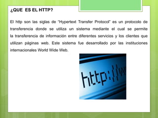El http son las siglas de “Hypertext Transfer Protocol” es un protocolo de
transferencia donde se utiliza un sistema mediante el cual se permite
la transferencia de información entre diferentes servicios y los clientes que
utilizan páginas web. Este sistema fue desarrollado por las instituciones
internacionales World Wide Web.
¿QUE ES EL HTTP?
 