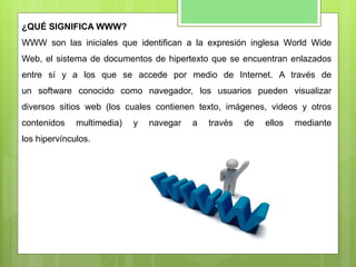 ¿QUÉ SIGNIFICA WWW?
WWW son las iniciales que identifican a la expresión inglesa World Wide
Web, el sistema de documentos de hipertexto que se encuentran enlazados
entre sí y a los que se accede por medio de Internet. A través de
un software conocido como navegador, los usuarios pueden visualizar
diversos sitios web (los cuales contienen texto, imágenes, videos y otros
contenidos multimedia) y navegar a través de ellos mediante
los hipervínculos.
 