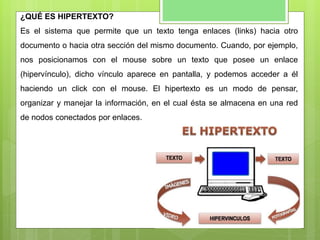 ¿QUÉ ES HIPERTEXTO?
Es el sistema que permite que un texto tenga enlaces (links) hacia otro
documento o hacia otra sección del mismo documento. Cuando, por ejemplo,
nos posicionamos con el mouse sobre un texto que posee un enlace
(hipervínculo), dicho vínculo aparece en pantalla, y podemos acceder a él
haciendo un click con el mouse. El hipertexto es un modo de pensar,
organizar y manejar la información, en el cual ésta se almacena en una red
de nodos conectados por enlaces.
 