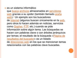  es un sistema informático
que busca archivos almacenados en servidores
web gracias a su spider (también llamado araña
web).1 Un ejemplo son los buscadores
de Internet (algunos buscan únicamente en la web,
pero otros lo hacen además en noticias, servicios
como Gopher, FTP, etc.) cuando se pide
información sobre algún tema. Las búsquedas se
hacen con palabras clave o con árboles jerárquicos
por temas; el resultado de la búsqueda «Página de
resultados del buscador» es un listado
de direcciones web en los que se mencionan temas
relacionados con las palabras clave buscadas.
 