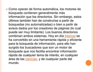  Como operan de forma automática, los motores de
búsqueda contienen generalmente más
información que los directorios. Sin embargo, estos
últimos también han de construirse a partir de
búsquedas (no automatizadas) o bien a partir de
avisos dados por los creadores de páginas (lo cual
puede ser muy limitante). Los buenos directorios
combinan ambos sistemas. Hoy en día Internet se
ha convertido en una herramienta rápida y eficiente
para la búsqueda de información, para ello han
surgido los buscadores que son un motor de
búsqueda que nos facilita encontrar información
rápida de cualquier tema de interés, en cualquier
área de las ciencias, y de cualquier parte del
mundo.
 