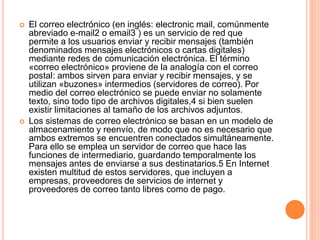  El correo electrónico (en inglés: electronic mail, comúnmente
abreviado e-mail2 o email3 ) es un servicio de red que
permite a los usuarios enviar y recibir mensajes (también
denominados mensajes electrónicos o cartas digitales)
mediante redes de comunicación electrónica. El término
«correo electrónico» proviene de la analogía con el correo
postal: ambos sirven para enviar y recibir mensajes, y se
utilizan «buzones» intermedios (servidores de correo). Por
medio del correo electrónico se puede enviar no solamente
texto, sino todo tipo de archivos digitales,4 si bien suelen
existir limitaciones al tamaño de los archivos adjuntos.
 Los sistemas de correo electrónico se basan en un modelo de
almacenamiento y reenvío, de modo que no es necesario que
ambos extremos se encuentren conectados simultáneamente.
Para ello se emplea un servidor de correo que hace las
funciones de intermediario, guardando temporalmente los
mensajes antes de enviarse a sus destinatarios.5 En Internet
existen multitud de estos servidores, que incluyen a
empresas, proveedores de servicios de internet y
proveedores de correo tanto libres como de pago.
 