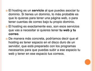  El hosting es un servicio al que puedes asociar tu
dominio. Si tienes un dominio, lo más probable es
que lo quieras para tener una página web, o para
tener cuentas de correo bajo tu propio dominio.
 El hosting es exactamente eso, son esos servicios
que vas a necesitar si quieres tener tu web y tu
correo.
 De manera más concreta, podríamos decir que el
hosting es tener espacio en el disco duro de un
servidor, que está preparado con los programas
necesarios para que puedas subir a ese espacio tu
web y tener en ese espacio tus correos.
 